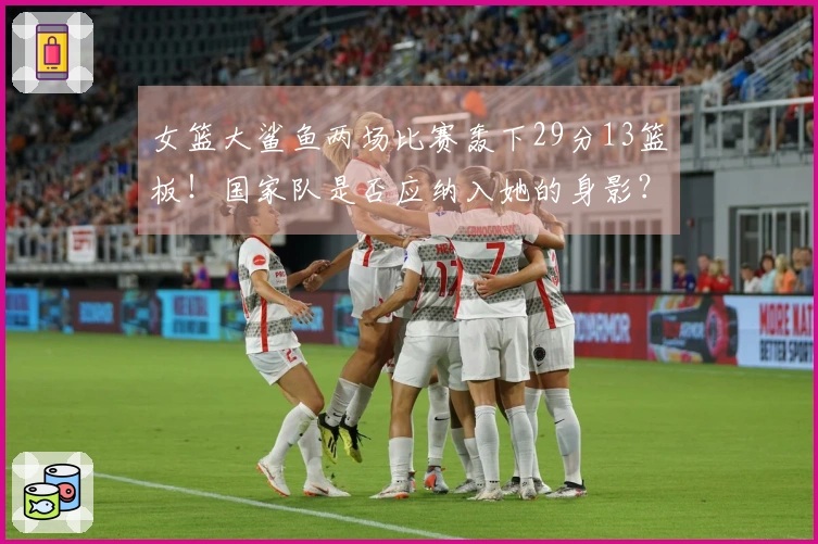 女篮大鲨鱼两场比赛轰下29分13篮板！国家队是否应纳入她的身影？