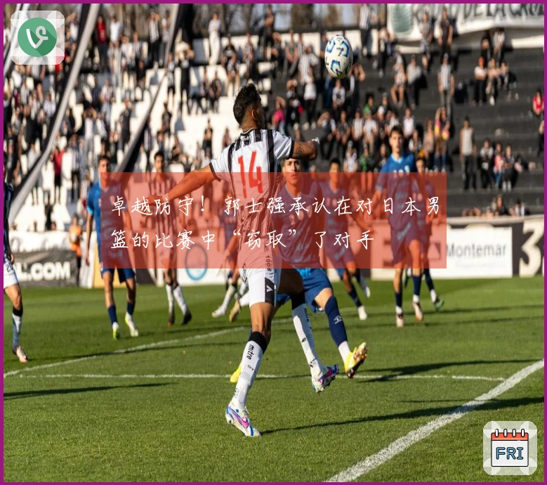 卓越防守！郭士强承认在对日本男篮的比赛中“窃取”了对手