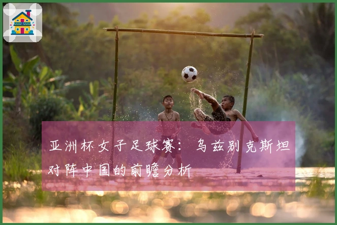 亚洲杯女子足球赛：乌兹别克斯坦对阵中国的前瞻分析