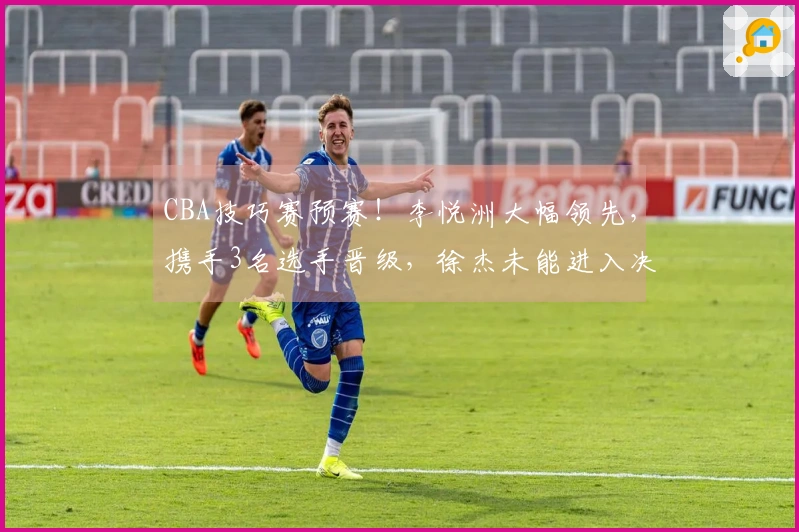 CBA技巧赛预赛！李悦洲大幅领先，携手3名选手晋级，徐杰未能进入决赛！