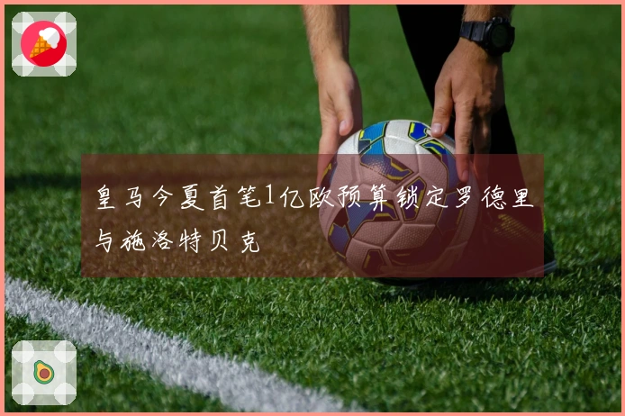 皇马今夏首笔1亿欧预算锁定罗德里与施洛特贝克