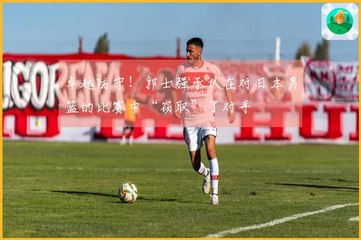 卓越防守！郭士强承认在对日本男篮的比赛中“窃取”了对手