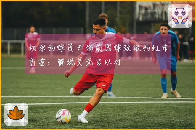 切尔西球员开场前围球致敬西虹市首富，解说员无言以对