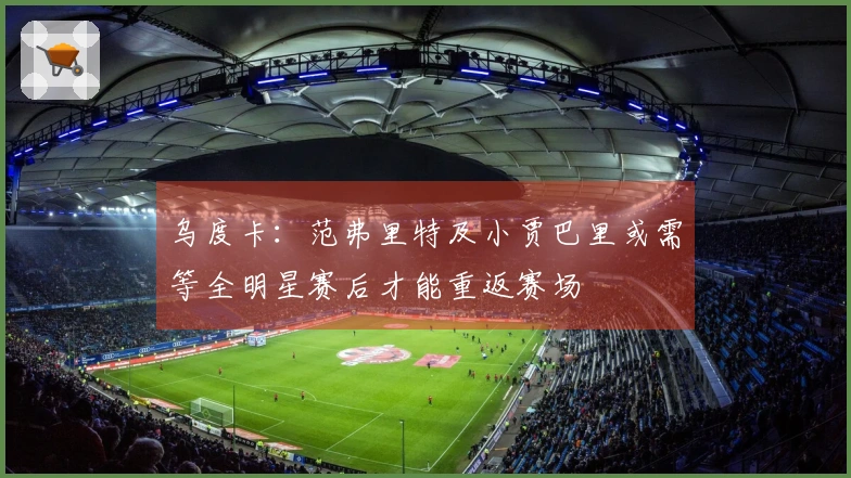 乌度卡：范弗里特及小贾巴里或需等全明星赛后才能重返赛场