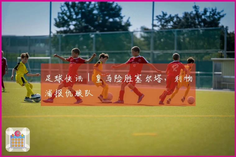 足球快讯｜皇马险胜塞尔塔，利物浦报仇狼队