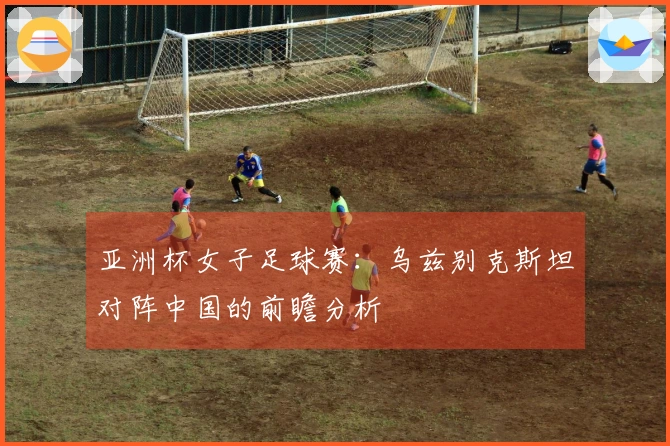 亚洲杯女子足球赛：乌兹别克斯坦对阵中国的前瞻分析