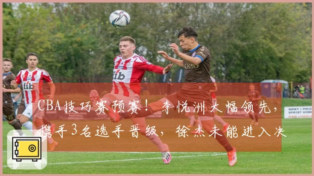 CBA技巧赛预赛！李悦洲大幅领先，携手3名选手晋级，徐杰未能进入决赛！