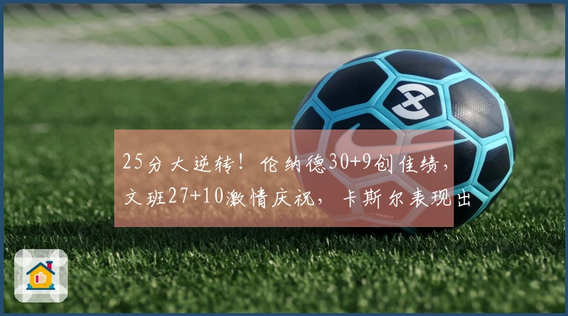 25分大逆转！伦纳德30+9创佳绩，文班27+10激情庆祝，卡斯尔表现出色