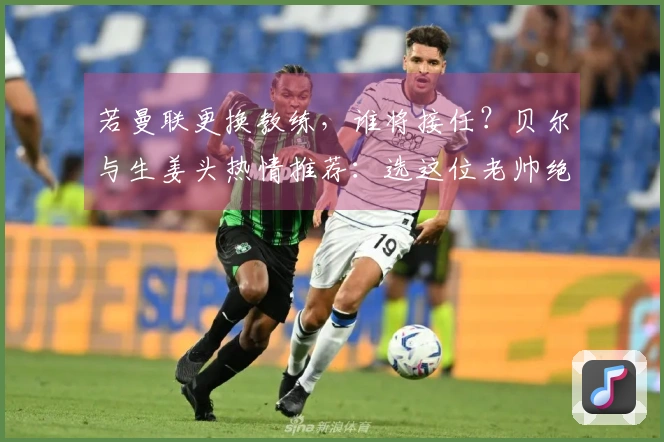 若曼联更换教练，谁将接任？贝尔与生姜头热情推荐：选这位老帅绝对正确！