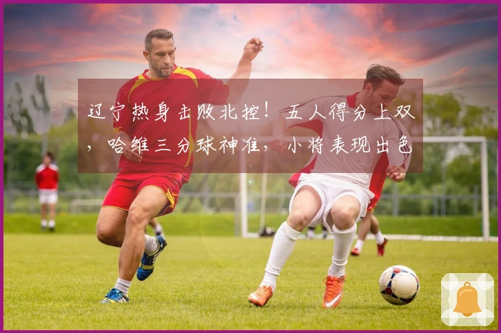 辽宁热身击败北控！五人得分上双，哈维三分球神准，小将表现出色，里勒砍下29分