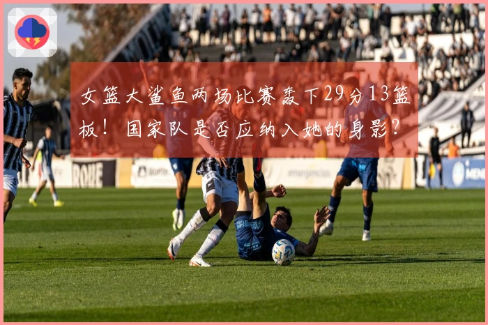 女篮大鲨鱼两场比赛轰下29分13篮板！国家队是否应纳入她的身影？