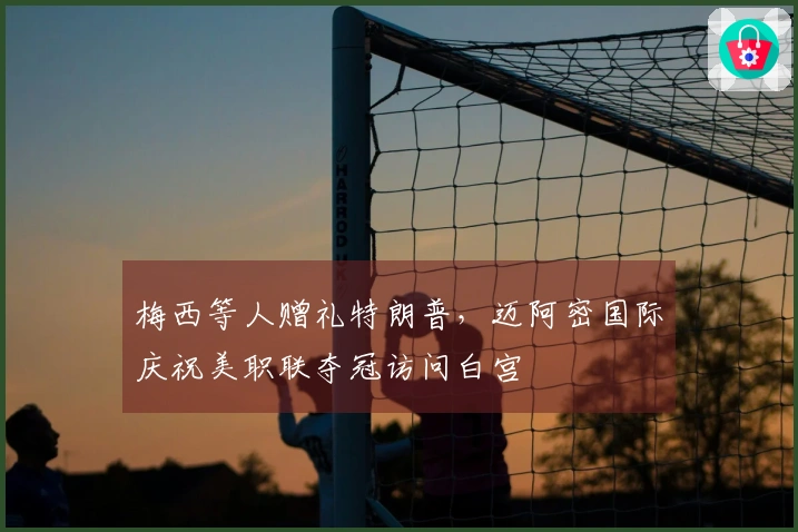 梅西等人赠礼特朗普，迈阿密国际庆祝美职联夺冠访问白宫